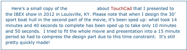     Here’s a small copy of the presentation about TouchCad that I presented to the IBEX show in 2012 in Louisville, KY. Please note that when I design the 30’ sport boat hull in the second part of the movie, it’s been sped up: what took 14 minutes and 40 seconds to complete has been sped up to take only 10 minutes and 50 seconds.  I tried to fit the whole movie and presentation into a 15 minute period so had to compress the design part due to this time constraint.  It’s still pretty quickly made!